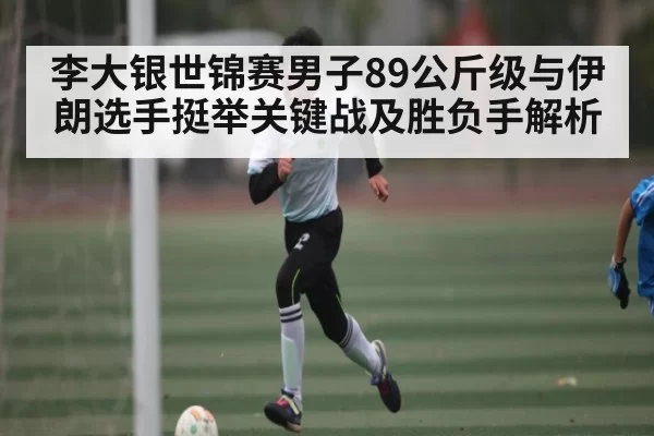 李大银世锦赛男子89公斤级与伊朗选手挺举关键战及胜负手解析